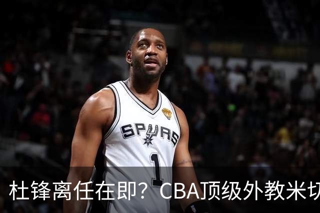 杜锋离任在即？CBA顶级外教米切尔或将加盟广东队，年薪预计破千万