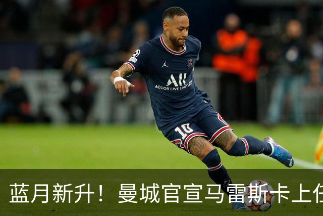 蓝月新升！曼城官宣马雷斯卡上任 第三次加盟签约三年