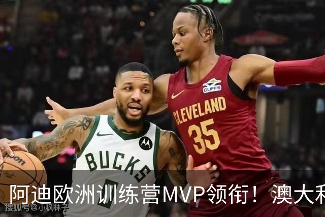 阿迪欧洲训练营MVP领衔！澳大利亚6月21日以年轻阵容对阵中国男篮